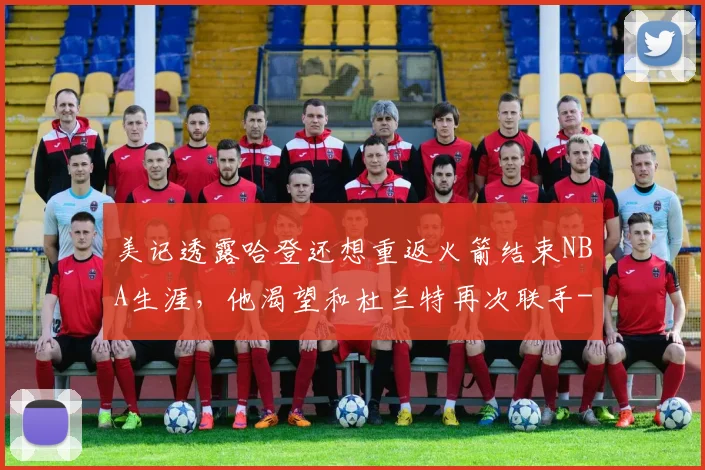 美记透露哈登还想重返火箭结束NBA生涯，他渴望和杜兰特再次联手