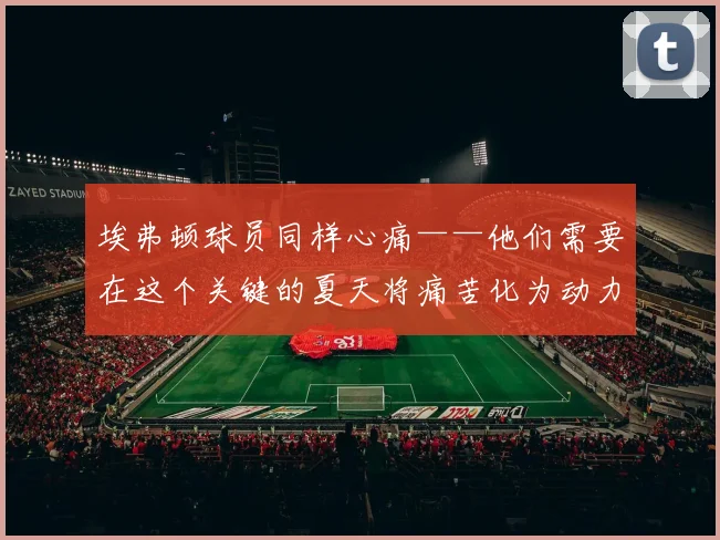 埃弗顿球员同样心痛——他们需要在这个关键的夏天将痛苦化为动力