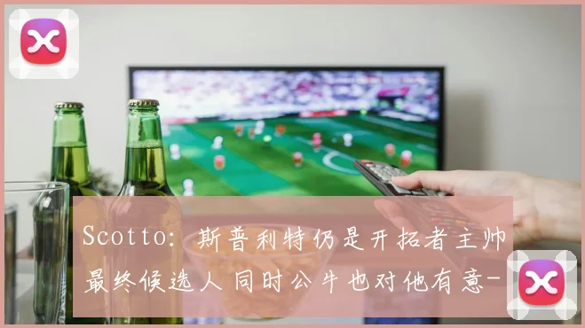 Scotto：斯普利特仍是开拓者主帅最终候选人 同时公牛也对他有意