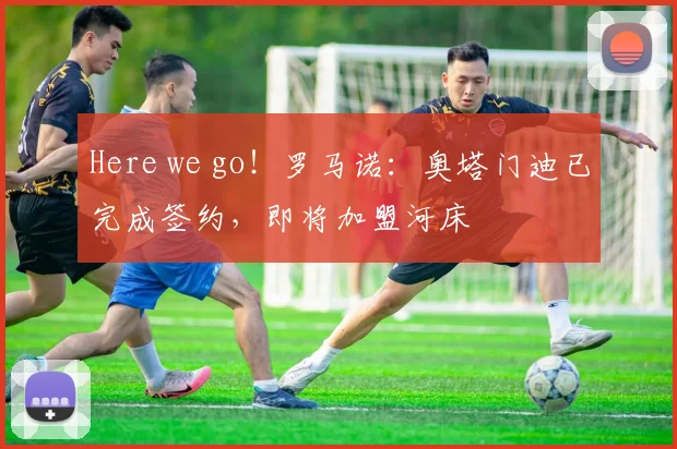 Here we go！罗马诺：奥塔门迪已完成签约，即将加盟河床