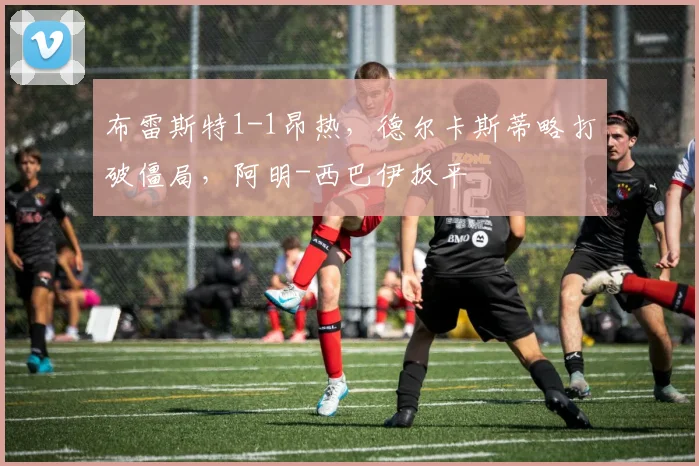 布雷斯特1-1昂热，德尔卡斯蒂略打破僵局，阿明-西巴伊扳平