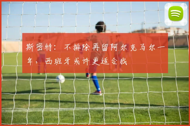 斯密特：不排除再留阿尔克马尔一年，西班牙或许更适合我