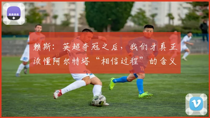 赖斯：英超夺冠之后，我们才真正读懂阿尔特塔“相信过程”的含义