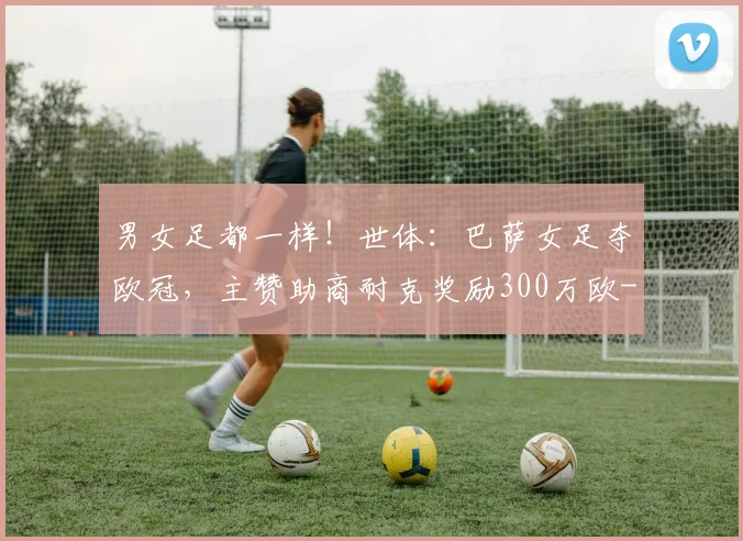 男女足都一样！世体：巴萨女足夺欧冠，主赞助商耐克奖励300万欧