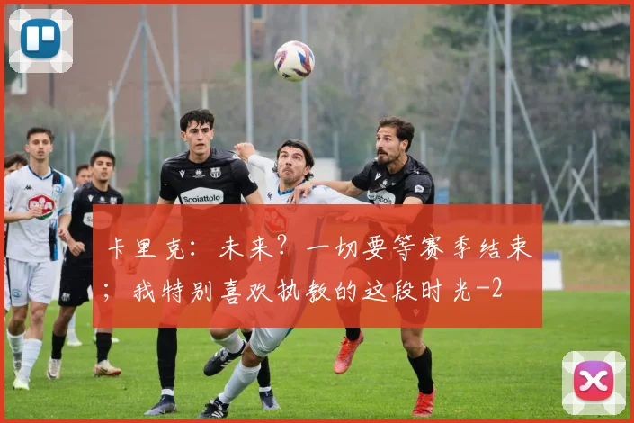卡里克：未来？一切要等赛季结束；我特别喜欢执教的这段时光