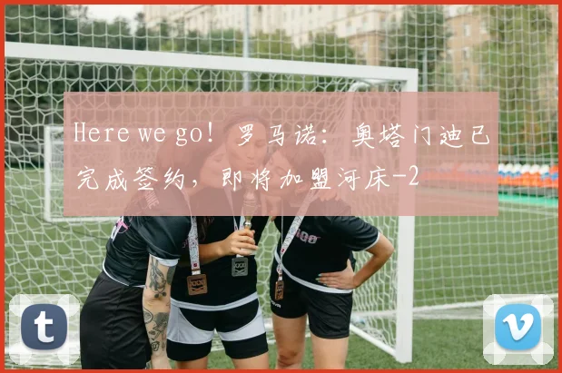 Here we go！罗马诺：奥塔门迪已完成签约，即将加盟河床
